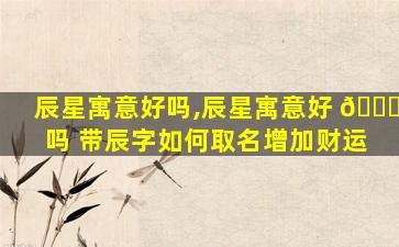 辰星寓意好吗,辰星寓意好 🍁 吗 带辰字如何取名增加财运